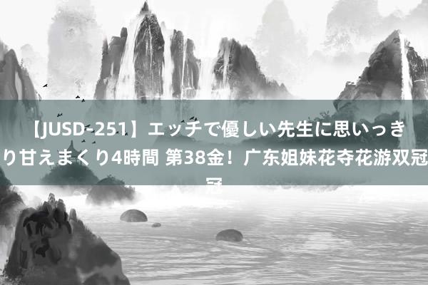 【JUSD-251】エッチで優しい先生に思いっきり甘えまくり4時間 第38金！广东姐妹花夺花游双冠