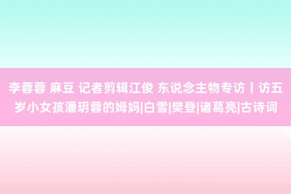 李蓉蓉 麻豆 记者剪辑江俊 东说念主物专访丨访五岁小女孩潘玥蓉的姆妈|白雪|樊登|诸葛亮|古诗词