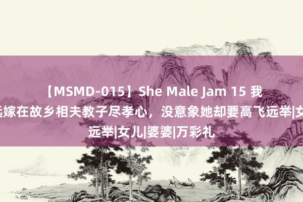 【MSMD-015】She Male Jam 15 我听我妈的话不远嫁在故乡相夫教子尽孝心，没意象她却要高飞远举|女儿|婆婆|万彩礼