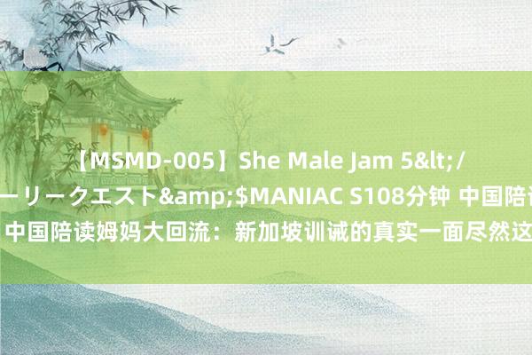 【MSMD-005】She Male Jam 5</a>2008-08-04グローリークエスト&$MANIAC S108分钟 中国陪读姆妈大回流：新加坡训诫的真实一面尽然这样厄运！|留学|勤学校