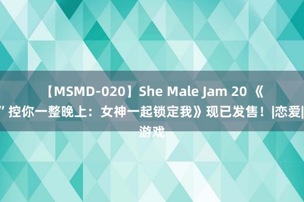 【MSMD-020】She Male Jam 20 《“硬”控你一整晚上：女神一起锁定我》现已发售！|恋爱|游戏