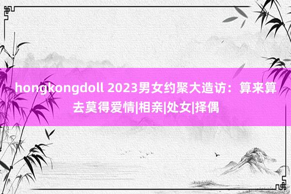 hongkongdoll 2023男女约聚大造访：算来算去莫得爱情|相亲|处女|择偶