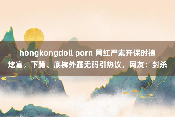 hongkongdoll porn 网红严素开保时捷炫富，下蹲、底裤外露无码引热议，网友：封杀