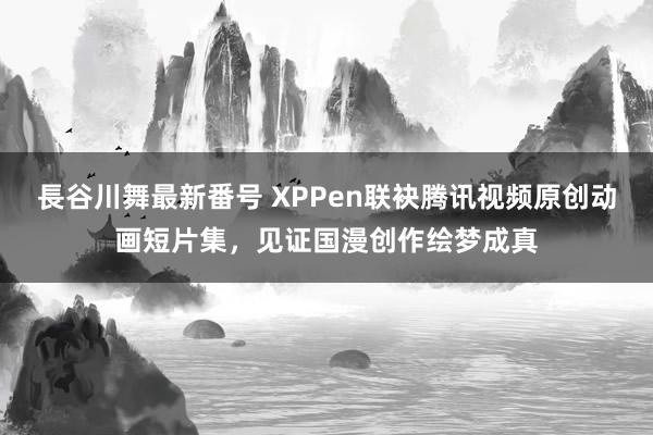 長谷川舞最新番号 XPPen联袂腾讯视频原创动画短片集，见证国漫创作绘梦成真