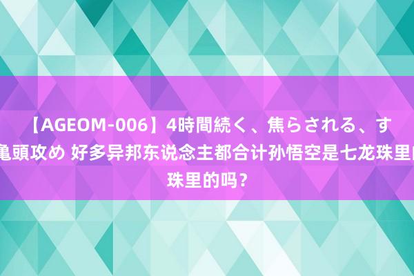 【AGEOM-006】4時間続く、焦らされる、すごい亀頭攻め 好多异邦东说念主都合计孙悟空是七龙珠里的吗？