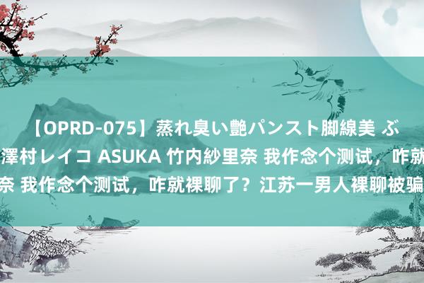 【OPRD-075】蒸れ臭い艶パンスト脚線美 ぶっかけゴックン大乱交 澤村レイコ ASUKA 竹内紗里奈 我作念个测试，咋就裸聊了？江苏一男人裸聊被骗14万元