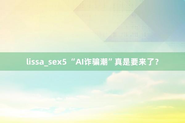 lissa_sex5 “AI诈骗潮”真是要来了？