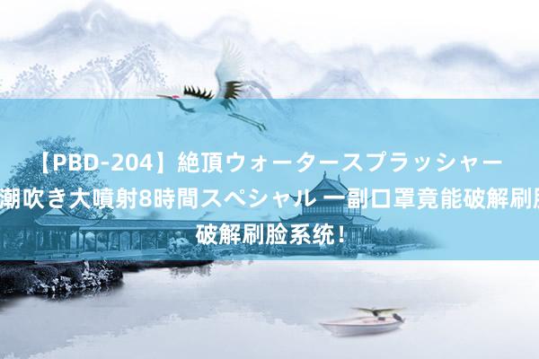 【PBD-204】絶頂ウォータースプラッシャー 放尿＆潮吹き大噴射8時間スペシャル 一副口罩竟能破解刷脸系统！