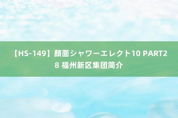 【HS-149】顔面シャワーエレクト10 PART28 福州新区集团简介