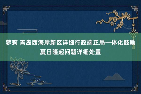 萝莉 青岛西海岸新区详细行政端正局一体化鼓励夏日隆起问题详细处置