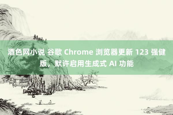 酒色网小说 谷歌 Chrome 浏览器更新 123 强健版，默许启用生成式 AI 功能