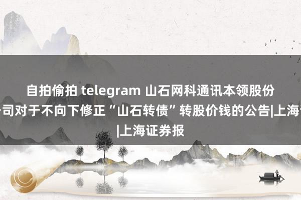 自拍偷拍 telegram 山石网科通讯本领股份有限公司对于不向下修正“山石转债”转股价钱的公告|上海证券报