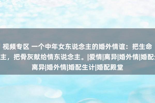 视频专区 一个中年女东说念主的婚外情谊：把生命献给家东说念主，把骨灰献给情东说念主。|爱情|离异|婚外情|婚配生计|婚配殿堂