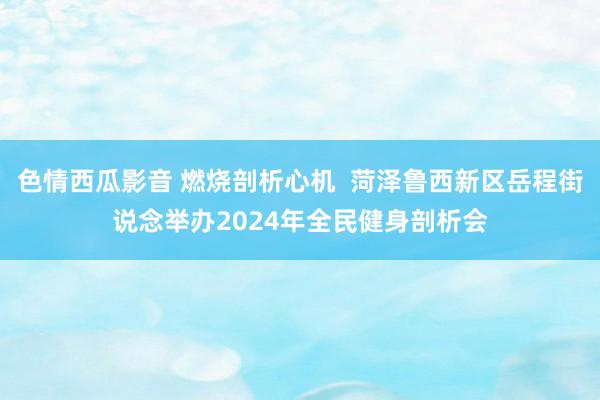 色情西瓜影音 燃烧剖析心机  菏泽鲁西新区岳程街说念举办2024年全民健身剖析会