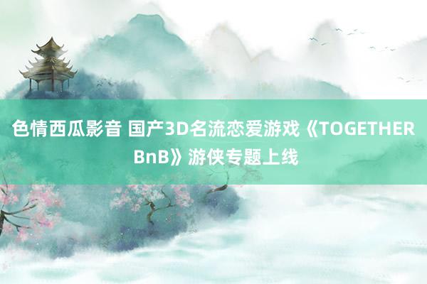 色情西瓜影音 国产3D名流恋爱游戏《TOGETHER BnB》游侠专题上线