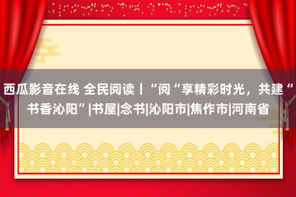 西瓜影音在线 全民阅读丨“阅“享精彩时光，共建“书香沁阳”|书屋|念书|沁阳市|焦作市|河南省