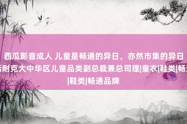 西瓜影音成人 儿童是畅通的异日，亦然市集的异日丨对话耐克大中华区儿童品类副总裁兼总司理|童衣|鞋类|畅通品牌