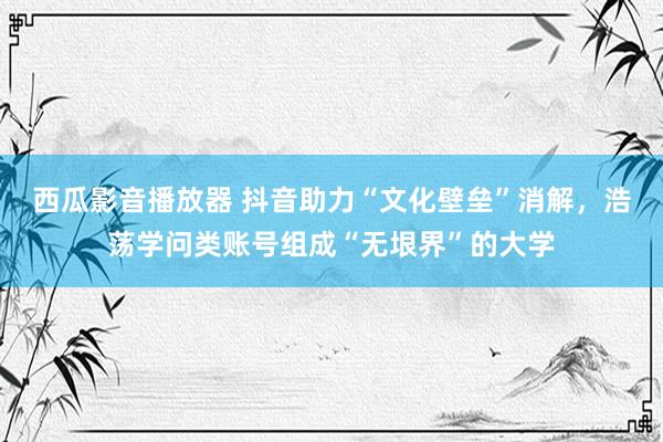 西瓜影音播放器 抖音助力“文化壁垒”消解，浩荡学问类账号组成“无垠界”的大学