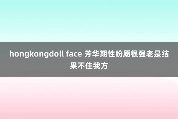 hongkongdoll face 芳华期性盼愿很强老是结果不住我方