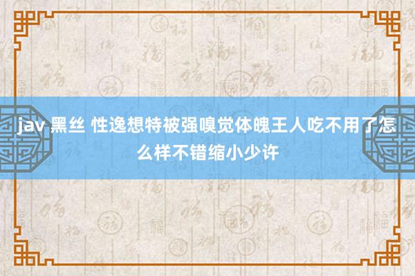 jav 黑丝 性逸想特被强嗅觉体魄王人吃不用了怎么样不错缩小少许