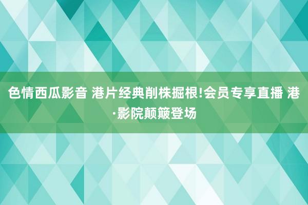 色情西瓜影音 港片经典削株掘根!会员专享直播 港·影院颠簸登场