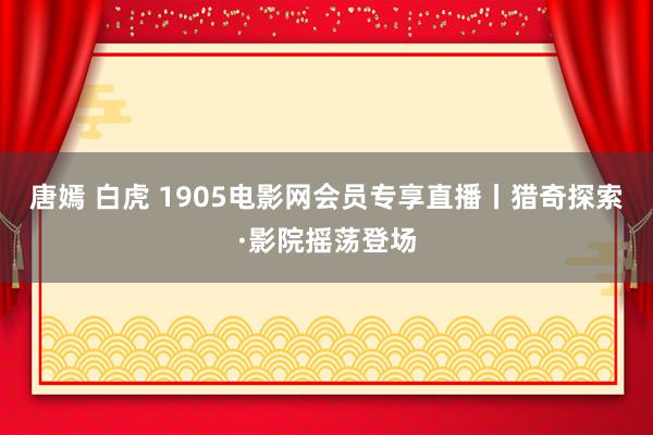 唐嫣 白虎 1905电影网会员专享直播丨猎奇探索·影院摇荡登场