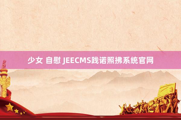 少女 自慰 JEECMS践诺照拂系统官网