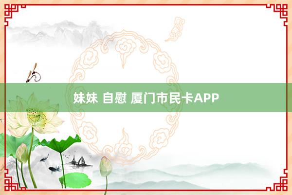 妹妹 自慰 厦门市民卡APP