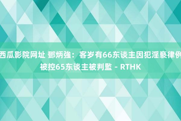 西瓜影院网址 鄧炳強：客岁有66东谈主因犯淫褻律例被控　65东谈主被判監 - RTHK