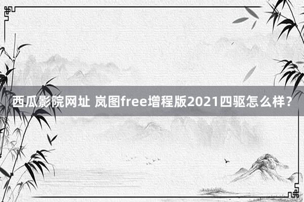 西瓜影院网址 岚图free增程版2021四驱怎么样？