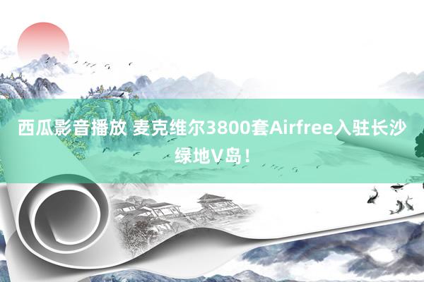 西瓜影音播放 麦克维尔3800套Airfree入驻长沙绿地V岛！