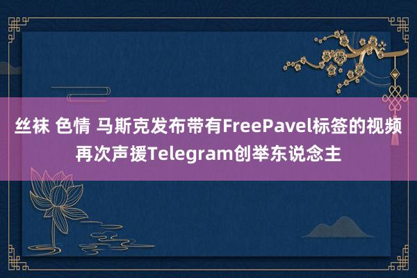 丝袜 色情 马斯克发布带有FreePavel标签的视频再次声援Telegram创举东说念主