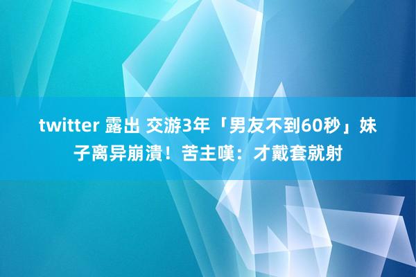 twitter 露出 交游3年「男友不到60秒」　妹子离异崩潰！苦主嘆：才戴套就射