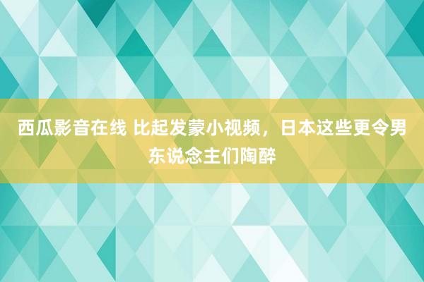 西瓜影音在线 比起发蒙小视频，日本这些更令男东说念主们陶醉