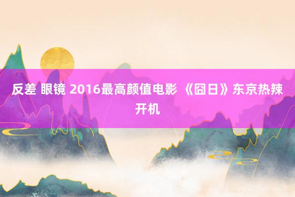 反差 眼镜 2016最高颜值电影 《囧日》东京热辣开机