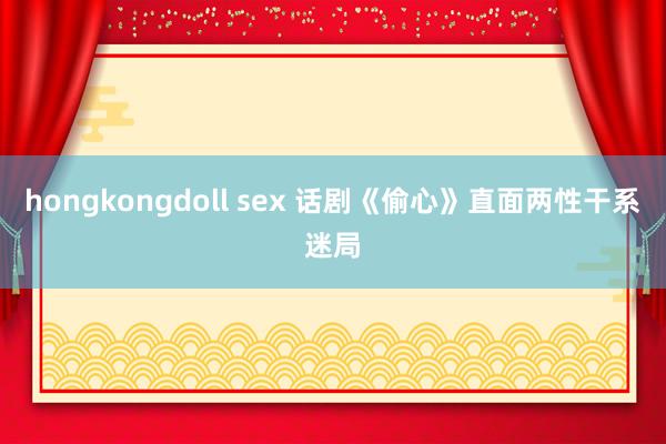 hongkongdoll sex 话剧《偷心》直面两性干系迷局