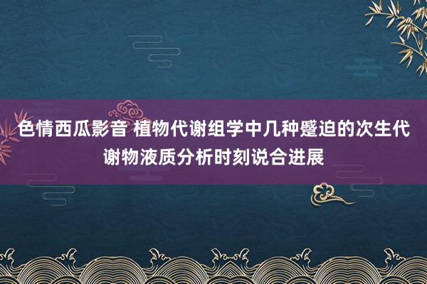 色情西瓜影音 植物代谢组学中几种蹙迫的次生代谢物液质分析时刻说合进展