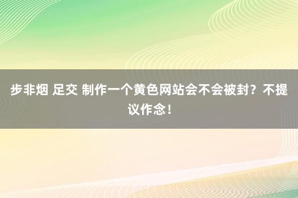 步非烟 足交 制作一个黄色网站会不会被封？不提议作念！