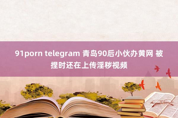 91porn telegram 青岛90后小伙办黄网 被捏时还在上传淫秽视频