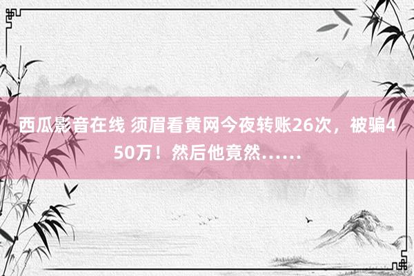 西瓜影音在线 须眉看黄网今夜转账26次，被骗450万！然后他竟然……