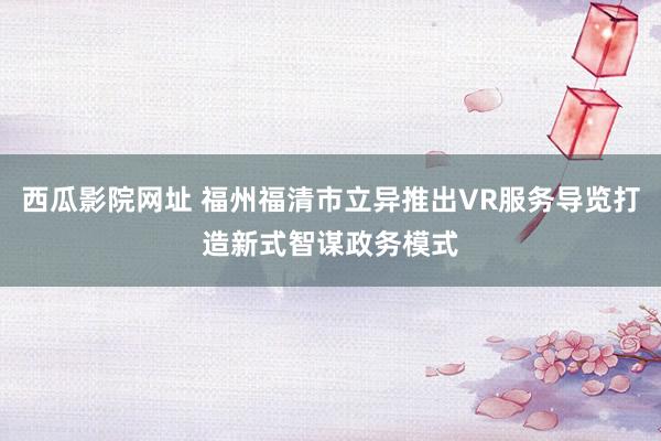 西瓜影院网址 福州福清市立异推出VR服务导览打造新式智谋政务模式