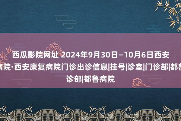 西瓜影院网址 2024年9月30日—10月6日西安工会病院·西安康复病院门诊出诊信息|挂号|诊室|门诊部|都鲁病院