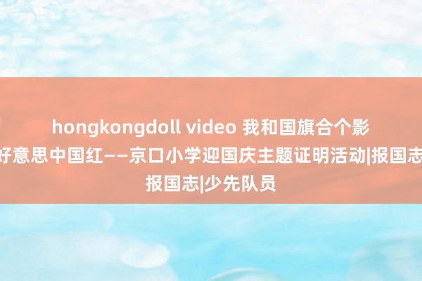 hongkongdoll video 我和国旗合个影，感受最好意思中国红——京口小学迎国庆主题证明活动|报国志|少先队员