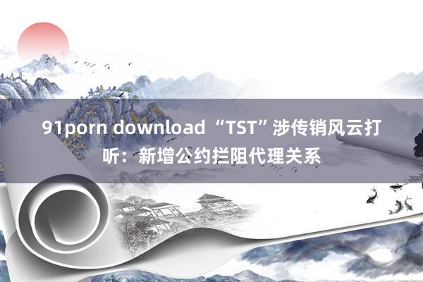 91porn download “TST”涉传销风云打听：新增公约拦阻代理关系