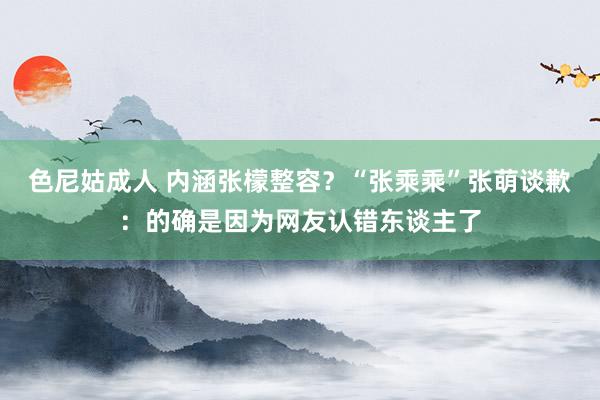 色尼姑成人 内涵张檬整容？“张乘乘”张萌谈歉：的确是因为网友认错东谈主了