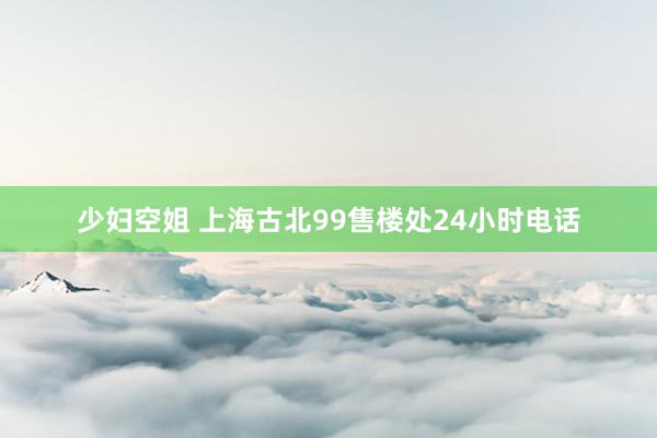 少妇空姐 上海古北99售楼处24小时电话