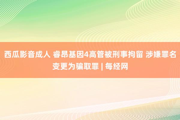 西瓜影音成人 睿昂基因4高管被刑事拘留 涉嫌罪名变更为骗取罪 | 每经网