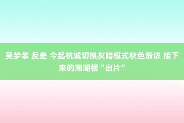 吴梦菲 反差 今起杭城切换灰暗模式秋色渐浓 接下来的湘湖很“出片”