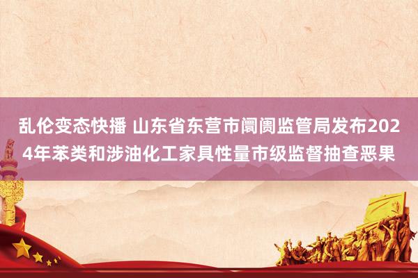 乱伦变态快播 山东省东营市阛阓监管局发布2024年苯类和涉油化工家具性量市级监督抽查恶果