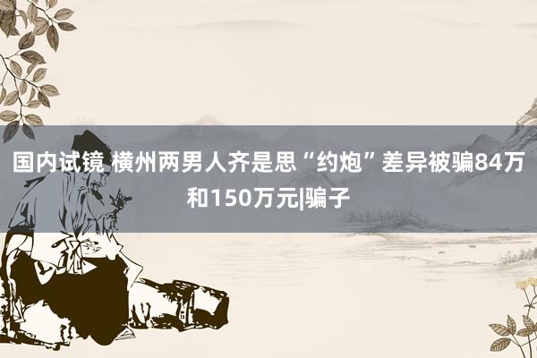 国内试镜 横州两男人齐是思“约炮”差异被骗84万和150万元|骗子